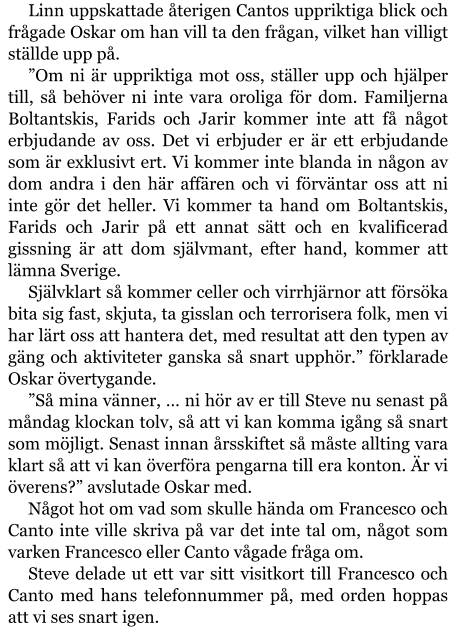 Linn uppskattade återigen Cantos uppriktiga blick och frågade Oskar om han vill ta den frågan, vilket han villigt ställde upp på. ”Om ni är uppriktiga mot oss, ställer upp och hjälper till, så behöver ni inte vara oroliga för dom. Familjerna Boltantskis, Farids och Jarir kommer inte att få något erbjudande av oss. Det vi erbjuder er är ett erbjudande som är exklusivt ert. Vi kommer inte blanda in någon av dom andra i den här affären och vi förväntar oss att ni inte gör det heller. Vi kommer ta hand om Boltantskis, Farids och Jarir på ett annat sätt och en kvalificerad gissning är att dom självmant, efter hand, kommer att lämna Sverige. Självklart så kommer celler och virrhjärnor att försöka bita sig fast, skjuta, ta gisslan och terrorisera folk, men vi har lärt oss att hantera det, med resultat att den typen av gäng och aktiviteter ganska så snart upphör.” förklarade Oskar övertygande. ”Så mina vänner, … ni hör av er till Steve nu senast på måndag klockan tolv, så att vi kan komma igång så snart som möjligt. Senast innan årsskiftet så måste allting vara klart så att vi kan överföra pengarna till era konton. Är vi överens?” avslutade Oskar med. Något hot om vad som skulle hända om Francesco och Canto inte ville skriva på var det inte tal om, något som varken Francesco eller Canto vågade fråga om. Steve delade ut ett var sitt visitkort till Francesco och Canto med hans telefonnummer på, med orden hoppas att vi ses snart igen.