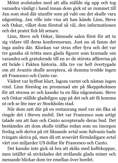 Mötet avslutades med att alla ställde sig upp och tog varandra vänligt i hand innan dom gick ut ur rummet till Jan som stod där utanför som på vakt om det skulle vara någonting. Jan ville inte visa att han kände Linn, Steve och Oskar, vilket dom förstod så väl, den informationen och det pratet fick bli senare. Linn, Steve och Oskar, lämnade salen först för att ta sig vidare till deras konferensrum. Just nu så fanns det inga andra där. Klockan var strax efter fyra och det var tre ganska så trötta men glada figurer som kramade om varandra och gratulerade till en av de största affärerna på ett bräde i Pakten historia. Alla tre var helt övertygade om att Avantis skulle acceptera, så dumma trodde ingen att Francesco och Canto var. Vädret var hyffsat klart, lagom varmt och nästan ingen vind. Linn föreslog en promenad ute på Skeppsholmen för att stressa av och kanske ta en fika någonstans. Steve och Oskar ställde gladeligen upp på det och att få komma ut och se lite mer av Stockholm stad. När dom satt där på en restaurang med var sin fika så ringde det i Steves mobil. Det var Francesco som artigt talade om att han och Canto accepterade deras bud. Det bestämdes att dom skulle träffas redan som nu imorgon fredag och skriva på ett liknande avtal som Salvanis hade tvingats skriva på, men då ett avsevärt förmånligare avtal värt 100 miljarder US dollar för Francesco och Canto. Det kanske inte gick så bra att skåla med kaffekoppar, men istället så utväxlades det strålande glada miner och menande blickar dom tre emellan över bordet.