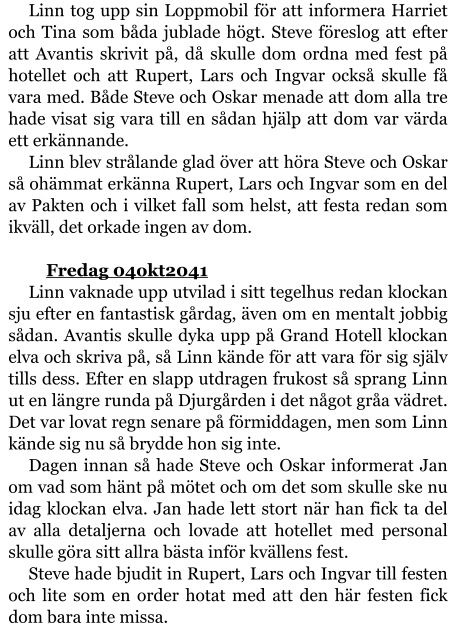 Linn tog upp sin Loppmobil för att informera Harriet och Tina som båda jublade högt. Steve föreslog att efter att Avantis skrivit på, då skulle dom ordna med fest på hotellet och att Rupert, Lars och Ingvar också skulle få vara med. Både Steve och Oskar menade att dom alla tre hade visat sig vara till en sådan hjälp att dom var värda ett erkännande. Linn blev strålande glad över att höra Steve och Oskar så ohämmat erkänna Rupert, Lars och Ingvar som en del av Pakten och i vilket fall som helst, att festa redan som ikväll, det orkade ingen av dom.  	Fredag 04okt2041 Linn vaknade upp utvilad i sitt tegelhus redan klockan sju efter en fantastisk gårdag, även om en mentalt jobbig sådan. Avantis skulle dyka upp på Grand Hotell klockan elva och skriva på, så Linn kände för att vara för sig själv tills dess. Efter en slapp utdragen frukost så sprang Linn ut en längre runda på Djurgården i det något gråa vädret. Det var lovat regn senare på förmiddagen, men som Linn kände sig nu så brydde hon sig inte. Dagen innan så hade Steve och Oskar informerat Jan om vad som hänt på mötet och om det som skulle ske nu idag klockan elva. Jan hade lett stort när han fick ta del av alla detaljerna och lovade att hotellet med personal skulle göra sitt allra bästa inför kvällens fest. Steve hade bjudit in Rupert, Lars och Ingvar till festen och lite som en order hotat med att den här festen fick dom bara inte missa.