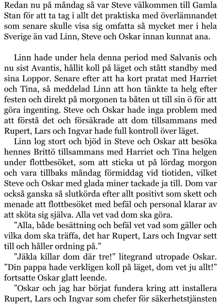 Redan nu på måndag så var Steve välkommen till Gamla Stan för att ta tag i allt det praktiska med överlämnandet som senare skulle visa sig omfatta så mycket mer i hela Sverige än vad Linn, Steve och Oskar innan kunnat ana.  Linn hade under hela denna period med Salvanis och nu sist Avantis, hållit koll på läget och stått standby med sina Loppor. Senare efter att ha kort pratat med Harriet och Tina, så meddelad Linn att hon tänkte ta helg efter festen och direkt på morgonen ta båten ut till sin ö för att göra ingenting. Steve och Oskar hade inga problem med att förstå det och försäkrade att dom tillsammans med Rupert, Lars och Ingvar hade full kontroll över läget. Linn log stort och bjöd in Steve och Oskar att besöka hennes Brittö tillsammans med Harriet och Tina helgen under flottbesöket, som att sticka ut på lördag morgon och vara tillbaks måndag förmiddag vid tiotiden, vilket Steve och Oskar med glada miner tackade ja till. Dom var också ganska så slutkörda efter allt positivt som skett och menade att flottbesöket med befäl och personal klarar av att sköta sig själva. Alla vet vad dom ska göra. ”Alla, både besättning och befäl vet vad som gäller och vilka dom ska träffa, det har Rupert, Lars och Ingvar sett till och håller ordning på.” ”Jäkla killar dom där tre!” litegrand utropade Oskar. ”Din pappa hade verkligen koll på läget, dom vet ju allt!” fortsatte Oskar glatt leende. ”Oskar och jag har börjat fundera kring att installera Rupert, Lars och Ingvar som chefer för säkerhetstjänsten