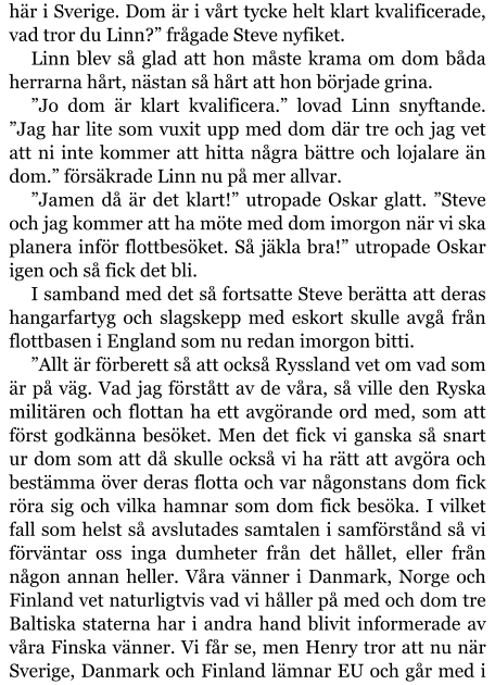 här i Sverige. Dom är i vårt tycke helt klart kvalificerade, vad tror du Linn?” frågade Steve nyfiket. Linn blev så glad att hon måste krama om dom båda herrarna hårt, nästan så hårt att hon började grina. ”Jo dom är klart kvalificera.” lovad Linn snyftande. ”Jag har lite som vuxit upp med dom där tre och jag vet att ni inte kommer att hitta några bättre och lojalare än dom.” försäkrade Linn nu på mer allvar. ”Jamen då är det klart!” utropade Oskar glatt. ”Steve och jag kommer att ha möte med dom imorgon när vi ska planera inför flottbesöket. Så jäkla bra!” utropade Oskar igen och så fick det bli. I samband med det så fortsatte Steve berätta att deras hangarfartyg och slagskepp med eskort skulle avgå från flottbasen i England som nu redan imorgon bitti. ”Allt är förberett så att också Ryssland vet om vad som är på väg. Vad jag förstått av de våra, så ville den Ryska militären och flottan ha ett avgörande ord med, som att först godkänna besöket. Men det fick vi ganska så snart ur dom som att då skulle också vi ha rätt att avgöra och bestämma över deras flotta och var någonstans dom fick röra sig och vilka hamnar som dom fick besöka. I vilket fall som helst så avslutades samtalen i samförstånd så vi förväntar oss inga dumheter från det hållet, eller från någon annan heller. Våra vänner i Danmark, Norge och Finland vet naturligtvis vad vi håller på med och dom tre Baltiska staterna har i andra hand blivit informerade av våra Finska vänner. Vi får se, men Henry tror att nu när Sverige, Danmark och Finland lämnar EU och går med i