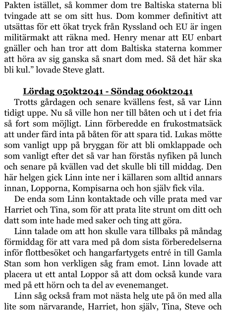 Pakten istället, så kommer dom tre Baltiska staterna bli tvingade att se om sitt hus. Dom kommer definitivt att utsättas för ett ökat tryck från Ryssland och EU är ingen militärmakt att räkna med. Henry menar att EU enbart gnäller och han tror att dom Baltiska staterna kommer att höra av sig ganska så snart dom med. Så det här ska bli kul.” lovade Steve glatt.  	Lördag 05okt2041 - Söndag 06okt2041 Trotts gårdagen och senare kvällens fest, så var Linn tidigt uppe. Nu så ville hon ner till båten och ut i det fria så fort som möjligt. Linn förberedde en frukostmatsäck att under färd inta på båten för att spara tid. Lukas mötte som vanligt upp på bryggan för att bli omklappade och som vanligt efter det så var han förstås nyfiken på lunch och senare på kvällen vad det skulle bli till middag. Den här helgen gick Linn inte ner i källaren som alltid annars innan, Lopporna, Kompisarna och hon själv fick vila. De enda som Linn kontaktade och ville prata med var Harriet och Tina, som för att prata lite strunt om ditt och datt som inte hade med saker och ting att göra. Linn talade om att hon skulle vara tillbaks på måndag förmiddag för att vara med på dom sista förberedelserna inför flottbesöket och hangarfartygets entré in till Gamla Stan som hon verkligen såg fram emot. Linn lovade att placera ut ett antal Loppor så att dom också kunde vara med på ett hörn och ta del av evenemanget. Linn såg också fram mot nästa helg ute på ön med alla lite som närvarande, Harriet, hon själv, Tina, Steve och