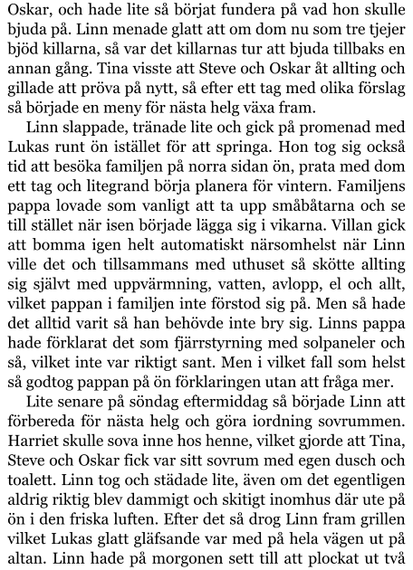 Oskar, och hade lite så börjat fundera på vad hon skulle bjuda på. Linn menade glatt att om dom nu som tre tjejer bjöd killarna, så var det killarnas tur att bjuda tillbaks en annan gång. Tina visste att Steve och Oskar åt allting och gillade att pröva på nytt, så efter ett tag med olika förslag så började en meny för nästa helg växa fram. Linn slappade, tränade lite och gick på promenad med Lukas runt ön istället för att springa. Hon tog sig också tid att besöka familjen på norra sidan ön, prata med dom ett tag och litegrand börja planera för vintern. Familjens pappa lovade som vanligt att ta upp småbåtarna och se till stället när isen började lägga sig i vikarna. Villan gick att bomma igen helt automatiskt närsomhelst när Linn ville det och tillsammans med uthuset så skötte allting sig självt med uppvärmning, vatten, avlopp, el och allt, vilket pappan i familjen inte förstod sig på. Men så hade det alltid varit så han behövde inte bry sig. Linns pappa hade förklarat det som fjärrstyrning med solpaneler och så, vilket inte var riktigt sant. Men i vilket fall som helst så godtog pappan på ön förklaringen utan att fråga mer. Lite senare på söndag eftermiddag så började Linn att förbereda för nästa helg och göra iordning sovrummen. Harriet skulle sova inne hos henne, vilket gjorde att Tina, Steve och Oskar fick var sitt sovrum med egen dusch och toalett. Linn tog och städade lite, även om det egentligen aldrig riktig blev dammigt och skitigt inomhus där ute på ön i den friska luften. Efter det så drog Linn fram grillen vilket Lukas glatt gläfsande var med på hela vägen ut på altan. Linn hade på morgonen sett till att plockat ut två