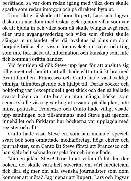 berättade, så var dom redan igång med vilka dom skulle sparka som redan imorgon och på direkten byta ut. Linn riktigt älskade att höra Rupert, Lars och Ingvar diskutera när dom med Oskar gick igenom vilka som var ok att bjuda in och vilka som då skulle tvingas avgå med eller utan avgångsvederlag och vilka som direkt skulle slängas ut ur landet, eller då, avslutas på plats om dom började bråka eller visste för mycket om saker och ting som inte fick läcka ut, information och kunskap som inte fick komma i orätta händer. Vid femtiden så dök Steve upp igen för att ansluta sig till gänget och berätta att allt hade gått utmärkt bra med Avantifamiljen. Francesco och Canto hade varit väldigt vänliga, tillmötesgående och hjälpt till. Deras böcker och bokföring var i exceptionellt gott skick och den så kallade svarta boken var inte bara en utan många, böcker som senare skulle visa sig var högintressanta på alla plan, inte minst politiska. Francesco och Canto hade villigt visade upp samlingen och tillsammans med Steve gått igenom innehållet och förklarat hur böckerna var upplagda med register och allt. Canto hade visat Steve en, som han menade, speciell svart bok som omfattade mediaföretag, höga chefer och journalister, som Canto lät Steve förstå att Francesco och han själv helt saknade respekt för och inte gillade. ”Jamen jäklar Steve! Tror du att vi kan få hit den där boken, det skulle vara helt suveränt om vårt medieteam fick lära sig mer om alla svenska journalister som dom kommer att möta? Jag menar att Rupert, Lars och Ingvar