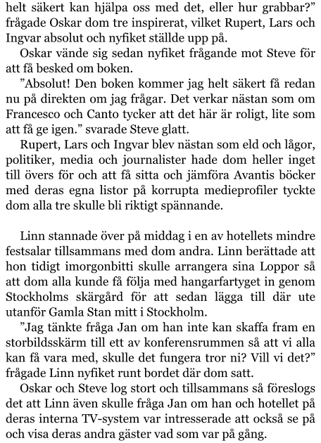 helt säkert kan hjälpa oss med det, eller hur grabbar?” frågade Oskar dom tre inspirerat, vilket Rupert, Lars och Ingvar absolut och nyfiket ställde upp på. Oskar vände sig sedan nyfiket frågande mot Steve för att få besked om boken. ”Absolut! Den boken kommer jag helt säkert få redan nu på direkten om jag frågar. Det verkar nästan som om Francesco och Canto tycker att det här är roligt, lite som att få ge igen.” svarade Steve glatt. Rupert, Lars och Ingvar blev nästan som eld och lågor, politiker, media och journalister hade dom heller inget till övers för och att få sitta och jämföra Avantis böcker med deras egna listor på korrupta medieprofiler tyckte dom alla tre skulle bli riktigt spännande.  Linn stannade över på middag i en av hotellets mindre festsalar tillsammans med dom andra. Linn berättade att hon tidigt imorgonbitti skulle arrangera sina Loppor så att dom alla kunde få följa med hangarfartyget in genom Stockholms skärgård för att sedan lägga till där ute utanför Gamla Stan mitt i Stockholm. ”Jag tänkte fråga Jan om han inte kan skaffa fram en storbildsskärm till ett av konferensrummen så att vi alla kan få vara med, skulle det fungera tror ni? Vill vi det?” frågade Linn nyfiket runt bordet där dom satt. Oskar och Steve log stort och tillsammans så föreslogs det att Linn även skulle fråga Jan om han och hotellet på deras interna TV-system var intresserade att också se på och visa deras andra gäster vad som var på gång.