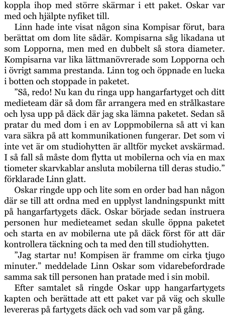 koppla ihop med större skärmar i ett paket. Oskar var med och hjälpte nyfiket till. Linn hade inte visat någon sina Kompisar förut, bara berättat om dom lite sådär. Kompisarna såg likadana ut som Lopporna, men med en dubbelt så stora diameter. Kompisarna var lika lättmanövrerade som Lopporna och i övrigt samma prestanda. Linn tog och öppnade en lucka i botten och stoppade in paketet. ”Så, redo! Nu kan du ringa upp hangarfartyget och ditt medieteam där så dom får arrangera med en strålkastare och lysa upp på däck där jag ska lämna paketet. Sedan så pratar du med dom i en av Loppmobilerna så att vi kan vara säkra på att kommunikationen fungerar. Det som vi inte vet är om studiohytten är alltför mycket avskärmad. I så fall så måste dom flytta ut mobilerna och via en max tiometer skarvkablar ansluta mobilerna till deras studio.” förklarade Linn glatt. Oskar ringde upp och lite som en order bad han någon där se till att ordna med en upplyst landningspunkt mitt på hangarfartygets däck. Oskar började sedan instruera personen hur medieteamet sedan skulle öppna paketet och starta en av mobilerna ute på däck först för att där kontrollera täckning och ta med den till studiohytten. ”Jag startar nu! Kompisen är framme om cirka tjugo minuter.” meddelade Linn Oskar som vidarebefordrade samma sak till personen han pratade med i sin mobil. Efter samtalet så ringde Oskar upp hangarfartygets kapten och berättade att ett paket var på väg och skulle levereras på fartygets däck och vad som var på gång.