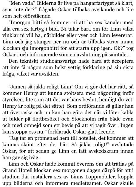 ”Men vadå? Bilderna är live på hangarfartyget så klart, syns inte det?” frågade Oskar tillbaks avvikande och lite som helt oförstående. ”Imorgon bitti så kommer ni att ha sex kanaler med alla era sex fartyg i bild. Ni talar bara om för Linn vilka vinklar ni vill ha, närbilder eller vyer och Linn levererar. Linn och jag stänger ner nu och är tillbaks strax innan klockan sju imorgonbitti för att starta upp igen. Ok?” tog Oskar i och informerade som en avslutning på samtalet. Den tekniskt studioansvarige hade bara att acceptera att inte få någon som helst vettig förklaring på sin sista fråga, vilket var avsikten.  ”Jamen så jäkla roligt Linn! Om vi gör det här rätt, så kommer Henry att kunna stoltsera med någonting inför styrelsen, lite som att det var hans beslut, hemligt du vet. Henry är rolig på det sättet. Som ordförande så gillar han att överraska och nu kan han göra det när vi låter kabla ut bilder på flottbesöket och Stockholm från både ovan och med omnejd som ett bevis på att vi tagit över. Ingen kan stoppa oss nu.” förklarade Oskar glatt leende. ”Jag tar en promenad hem till hotellet, det kommer att kännas skönt efter det här. Så jäkla roligt!” avslutade Oskar, för att sedan ge Linn en lätt avskedskram innan han gav sig iväg. Linn och Oskar hade kommit överens om att träffas på Grand Hotell klockan sex morgonen dagen därpå för att i studion där installera sex av Linns Loppmobiler, koppla upp bilderna och informera medieteamet. Oskar skulle