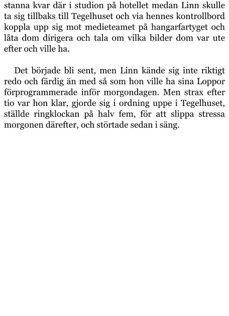 stanna kvar där i studion på hotellet medan Linn skulle ta sig tillbaks till Tegelhuset och via hennes kontrollbord koppla upp sig mot medieteamet på hangarfartyget och låta dom dirigera och tala om vilka bilder dom var ute efter och ville ha.  Det började bli sent, men Linn kände sig inte riktigt redo och färdig än med så som hon ville ha sina Loppor förprogrammerade inför morgondagen. Men strax efter tio var hon klar, gjorde sig i ordning uppe i Tegelhuset, ställde ringklockan på halv fem, för att slippa stressa morgonen därefter, och störtade sedan i säng.