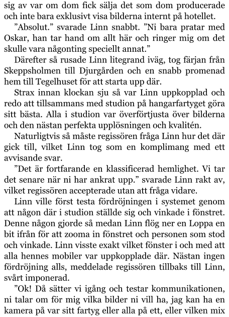 sig av var om dom fick sälja det som dom producerade och inte bara exklusivt visa bilderna internt på hotellet. ”Absolut.” svarade Linn snabbt. ”Ni bara pratar med Oskar, han tar hand om allt här och ringer mig om det skulle vara någonting speciellt annat.” Därefter så rusade Linn litegrand iväg, tog färjan från Skeppsholmen till Djurgården och en snabb promenad hem till Tegelhuset för att starta upp där. Strax innan klockan sju så var Linn uppkopplad och redo att tillsammans med studion på hangarfartyget göra sitt bästa. Alla i studion var överförtjusta över bilderna och den nästan perfekta upplösningen och kvalitén. Naturligtvis så måste regissören fråga Linn hur det där gick till, vilket Linn tog som en komplimang med ett avvisande svar. ”Det är fortfarande en klassificerad hemlighet. Vi tar det senare när ni har ankrat upp.” svarade Linn rakt av, vilket regissören accepterade utan att fråga vidare. Linn ville först testa fördröjningen i systemet genom att någon där i studion ställde sig och vinkade i fönstret. Denne någon gjorde så medan Linn flög ner en Loppa en bit ifrån för att zooma in fönstret och personen som stod och vinkade. Linn visste exakt vilket fönster i och med att alla hennes mobiler var uppkopplade där. Nästan ingen fördröjning alls, meddelade regissören tillbaks till Linn, svårt imponerad. ”Ok! Då sätter vi igång och testar kommunikationen, ni talar om för mig vilka bilder ni vill ha, jag kan ha en kamera på var sitt fartyg eller alla på ett, eller vilken mix