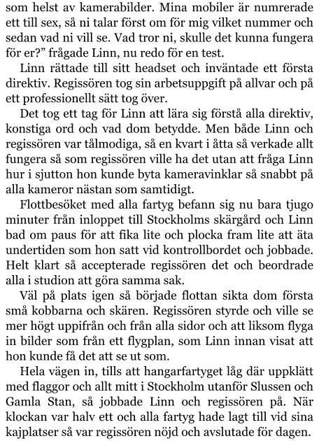 som helst av kamerabilder. Mina mobiler är numrerade ett till sex, så ni talar först om för mig vilket nummer och sedan vad ni vill se. Vad tror ni, skulle det kunna fungera för er?” frågade Linn, nu redo för en test. Linn rättade till sitt headset och inväntade ett första direktiv. Regissören tog sin arbetsuppgift på allvar och på ett professionellt sätt tog över. Det tog ett tag för Linn att lära sig förstå alla direktiv, konstiga ord och vad dom betydde. Men både Linn och regissören var tålmodiga, så en kvart i åtta så verkade allt fungera så som regissören ville ha det utan att fråga Linn hur i sjutton hon kunde byta kameravinklar så snabbt på alla kameror nästan som samtidigt. Flottbesöket med alla fartyg befann sig nu bara tjugo minuter från inloppet till Stockholms skärgård och Linn bad om paus för att fika lite och plocka fram lite att äta undertiden som hon satt vid kontrollbordet och jobbade. Helt klart så accepterade regissören det och beordrade alla i studion att göra samma sak. Väl på plats igen så började flottan sikta dom första små kobbarna och skären. Regissören styrde och ville se mer högt uppifrån och från alla sidor och att liksom flyga in bilder som från ett flygplan, som Linn innan visat att hon kunde få det att se ut som. Hela vägen in, tills att hangarfartyget låg där uppklätt med flaggor och allt mitt i Stockholm utanför Slussen och Gamla Stan, så jobbade Linn och regissören på. När klockan var halv ett och alla fartyg hade lagt till vid sina kajplatser så var regissören nöjd och avslutade för dagen.