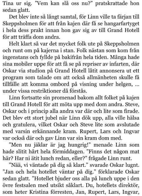 Tina ur sig. ”Vem kan slå oss nu?” pratskrattade hon sedan glatt. Det blev inte så långt samtal, för Linn ville ta färjan till Skeppsholmen för att från kajen där få se hangarfartyget i hela dess prakt innan hon gav sig av till Grand Hotell för att träffa dom andra. Helt klart så var det mycket folk ute på Skeppsholmen och runt om på kajerna i stan. Folk nästan som kom från ingenstans och fyllde på bakifrån hela tiden. Många hade sina mobiler uppe för att få se på repriser av infarten, där Oskar via studion på Grand Hotell låtit annonsera ut ett program som talade om att också allmänheten skulle få tillfälle att komma ombord på visning under helgen, … under vissa restriktioner då förstås. Linn fortsatte sin promenad bakom allt folket på kajen till Grand Hotell för att möta upp med dom andra. Steve, Oskar och i princip alla andra var där och lite som firade. Det blev ett stort jubel när Linn dök upp, alla ville hälsa och gratulera, vilket Oskar och Steve lite som avslutade med varsin erkännande kram. Rupert, Lars och Ingvar var också där och gav Linn var sin kram dom med. ”Men nu jäklar är jag hungrig!” menade Linn som hade slitit hårt hela förmiddagen. ”Finns det någon mat här? Har ni ätit lunch redan, eller?” frågade Linn runt. ”Nää, vi väntade på dig så klart.” svarade Oskar lugnt. ”Jan och hela hotellet väntar på dig.” förklarade Oskar sedan glatt. ”Hotellet bjuder oss alla på lunch uppe i den övre festsalen med utsikt såklart. Du, hotellets direktör, som heter Kristina förresten, Jan, Rupert, Lars, Ingvar,