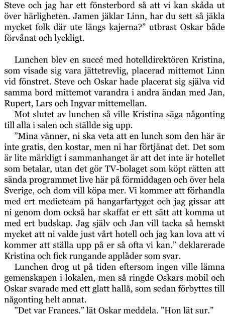 Steve och jag har ett fönsterbord så att vi kan skåda ut över härligheten. Jamen jäklar Linn, har du sett så jäkla mycket folk där ute längs kajerna?” utbrast Oskar både förvånat och lyckligt.  Lunchen blev en succé med hotelldirektören Kristina, som visade sig vara jättetrevlig, placerad mittemot Linn vid fönstret. Steve och Oskar hade placerat sig själva vid samma bord mittemot varandra i andra ändan med Jan, Rupert, Lars och Ingvar mittemellan. Mot slutet av lunchen så ville Kristina säga någonting till alla i salen och ställde sig upp. ”Mina vänner, ni ska veta att en lunch som den här är inte gratis, den kostar, men ni har förtjänat det. Det som är lite märkligt i sammanhanget är att det inte är hotellet som betalar, utan det gör TV-bolaget som köpt rätten att sända programmet live här på förmiddagen och över hela Sverige, och dom vill köpa mer. Vi kommer att förhandla med ert medieteam på hangarfartyget och jag gissar att ni genom dom också har skaffat er ett sätt att komma ut med ert budskap. Jag själv och Jan vill tacka så hemskt mycket att ni valde just vårt hotell och jag kan lova att vi kommer att ställa upp på er så ofta vi kan.” deklarerade Kristina och fick rungande applåder som svar. Lunchen drog ut på tiden eftersom ingen ville lämna gemenskapen i lokalen, men så ringde Oskars mobil och Oskar svarade med ett glatt hallå, som sedan förbyttes till någonting helt annat. ”Det var Frances.” lät Oskar meddela. ”Hon lät sur.”