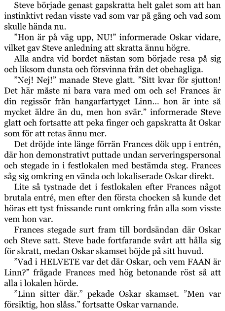 Steve började genast gapskratta helt galet som att han instinktivt redan visste vad som var på gång och vad som skulle hända nu. ”Hon är på väg upp, NU!” informerade Oskar vidare, vilket gav Steve anledning att skratta ännu högre. Alla andra vid bordet nästan som började resa på sig och liksom dunsta och försvinna från det obehagliga. ”Nej! Nej!” manade Steve glatt. ”Sitt kvar för sjutton! Det här måste ni bara vara med om och se! Frances är din regissör från hangarfartyget Linn… hon är inte så mycket äldre än du, men hon svär.” informerade Steve glatt och fortsatte att peka finger och gapskratta åt Oskar som för att retas ännu mer. Det dröjde inte länge förrän Frances dök upp i entrén, där hon demonstrativt puttade undan serveringspersonal och stegade in i festlokalen med bestämda steg. Frances såg sig omkring en vända och lokaliserade Oskar direkt. Lite så tystnade det i festlokalen efter Frances något brutala entré, men efter den första chocken så kunde det höras ett tyst fnissande runt omkring från alla som visste vem hon var. Frances stegade surt fram till bordsändan där Oskar och Steve satt. Steve hade fortfarande svårt att hålla sig för skratt, medan Oskar skamset böjde på sitt huvud. ”Vad i HELVETE var det där Oskar, och vem FAAN är Linn?” frågade Frances med hög betonande röst så att alla i lokalen hörde. ”Linn sitter där.” pekade Oskar skamset. ”Men var försiktig, hon slåss.” fortsatte Oskar varnande.