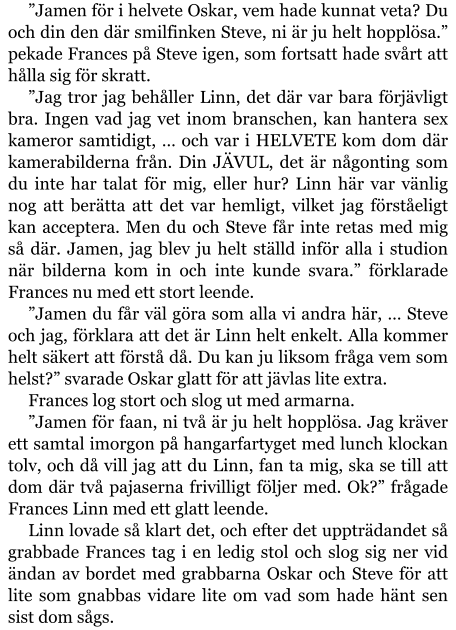 ”Jamen för i helvete Oskar, vem hade kunnat veta? Du och din den där smilfinken Steve, ni är ju helt hopplösa.” pekade Frances på Steve igen, som fortsatt hade svårt att hålla sig för skratt. ”Jag tror jag behåller Linn, det där var bara förjävligt bra. Ingen vad jag vet inom branschen, kan hantera sex kameror samtidigt, … och var i HELVETE kom dom där kamerabilderna från. Din JÄVUL, det är någonting som du inte har talat för mig, eller hur? Linn här var vänlig nog att berätta att det var hemligt, vilket jag förståeligt kan acceptera. Men du och Steve får inte retas med mig så där. Jamen, jag blev ju helt ställd inför alla i studion när bilderna kom in och inte kunde svara.” förklarade Frances nu med ett stort leende. ”Jamen du får väl göra som alla vi andra här, … Steve och jag, förklara att det är Linn helt enkelt. Alla kommer helt säkert att förstå då. Du kan ju liksom fråga vem som helst?” svarade Oskar glatt för att jävlas lite extra. Frances log stort och slog ut med armarna. ”Jamen för faan, ni två är ju helt hopplösa. Jag kräver ett samtal imorgon på hangarfartyget med lunch klockan tolv, och då vill jag att du Linn, fan ta mig, ska se till att dom där två pajaserna frivilligt följer med. Ok?” frågade Frances Linn med ett glatt leende. Linn lovade så klart det, och efter det uppträdandet så grabbade Frances tag i en ledig stol och slog sig ner vid ändan av bordet med grabbarna Oskar och Steve för att lite som gnabbas vidare lite om vad som hade hänt sen sist dom sågs.