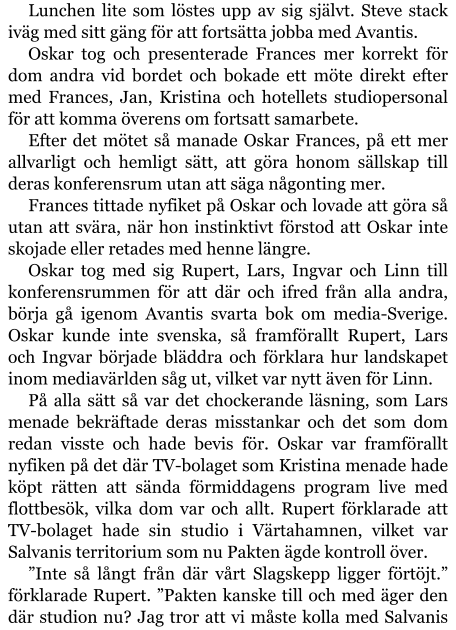 Lunchen lite som löstes upp av sig självt. Steve stack iväg med sitt gäng för att fortsätta jobba med Avantis. Oskar tog och presenterade Frances mer korrekt för dom andra vid bordet och bokade ett möte direkt efter med Frances, Jan, Kristina och hotellets studiopersonal för att komma överens om fortsatt samarbete. Efter det mötet så manade Oskar Frances, på ett mer allvarligt och hemligt sätt, att göra honom sällskap till deras konferensrum utan att säga någonting mer. Frances tittade nyfiket på Oskar och lovade att göra så utan att svära, när hon instinktivt förstod att Oskar inte skojade eller retades med henne längre. Oskar tog med sig Rupert, Lars, Ingvar och Linn till konferensrummen för att där och ifred från alla andra, börja gå igenom Avantis svarta bok om media-Sverige. Oskar kunde inte svenska, så framförallt Rupert, Lars och Ingvar började bläddra och förklara hur landskapet inom mediavärlden såg ut, vilket var nytt även för Linn. På alla sätt så var det chockerande läsning, som Lars menade bekräftade deras misstankar och det som dom redan visste och hade bevis för. Oskar var framförallt nyfiken på det där TV-bolaget som Kristina menade hade köpt rätten att sända förmiddagens program live med flottbesök, vilka dom var och allt. Rupert förklarade att TV-bolaget hade sin studio i Värtahamnen, vilket var Salvanis territorium som nu Pakten ägde kontroll över. ”Inte så långt från där vårt Slagskepp ligger förtöjt.” förklarade Rupert. ”Pakten kanske till och med äger den där studion nu? Jag tror att vi måste kolla med Salvanis