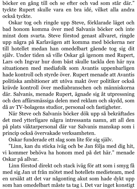 böcker en gång till och se efter och vad som står där.” tyckte Rupert skulle vara en bra idé, vilket alla andra också tyckte. Oskar tog och ringde upp Steve, förklarade läget och bad honom komma över med Salvanis böcker och inte minst dom svarta. Steve förstod genast allvaret, ringde upp några på Karlavägen att komma med böckerna ner till hotellet medan han omedelbart gående tog sig dit själv. Under tiden så ville Oskar gå igenom med Rupert, Lars och Ingvar hur dom bäst skulle tackla den här nya situationen med mediafolk som Avantis uppenbarligen hade kontroll och styrde över. Rupert menade att Avantis politiska ambitioner att utöva makt över politiker också krävde kontroll över mediabranschen och människorna där. Salvanis, menade Rupert, ägnade sig åt utpressning och den affärsmässiga delen med reklam och skydd, som då av TV-bolagens studior, personal och fastigheter. När Steve och Salvanis böcker dök upp så bekräftades det med ytterligare några intressanta namn, att all den på plats väktarpersonal där var Salvanis manskap som i princip också övervakade verksamheten. Oskar funderade ett slag som lite för sig själv. ”Linn, kan du sticka iväg och be Jan följa med dig hit, vi kommer behöva ha honom med på det här.” menade Oskar på allvar. Linn förstod direkt och stack iväg för att som i smyg få med sig Jan ut från mötet med hotellets medieteam, med en ursäkt att det var någonting akut som hade dykt upp som han omedelbart måste ta tag i. Det var inget konstigt