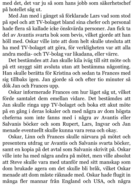 med det, det var ju så som hans jobb som säkerhetschef på hotellet såg ut. Med Jan med i gänget så förklarade Lars vad som stod på spel och att TV-bolaget bland sina chefer och personal hade flera så kallade icke önskvärda personer. Jan fick ta del av Avantis svarta bok som bevis, vilket gjorde att han höll med. Oskar ville inte att dom helt skulle utesluta att ha med TV-bolaget att göra, för verkligheten var att alla andra media- och TV-bolag var likadana, eller värre. Det bestämdes att Jan skulle kila iväg till sitt möte och på ett snyggt sätt avsluta utan att bestämma någonting. Han skulle berätta för Kristina och sedan ta Frances med sig tillbaks igen. Jan gjorde så och efter tio minuter så dök Jan och Frances upp. Oskar informerade Frances om hur läget såg ut, vilket förde samtalet dem emellan vidare. Det bestämdes att Jan skulle ringa upp TV-bolaget och boka ett akut möte på en gång i deras lokaler och med några av dom högsta cheferna som inte fanns med i några av Avantis eller Salvanis böcker och som Rupert, Lars, Ingvar och Jan menade eventuellt skulle kunna vara rena och okay. Oskar, Linn och Frances skulle närvara på mötet och presentera utdrag ur Avantis och Salvanis svarta böcker, samt en kopia på det avtal som Salvanis skrivit på. Oskar ville inte ha med några andra på mötet, men ville absolut att Steve skulle vara med utanför med sitt manskap som dom brukade agera om det skulle bli bråk, vilket Oskar menade att dom måste räknade med. Oskar hade flugit in många fler mannar från England och USA, och några