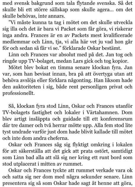 med svensk bakgrund som tala flytande svenska. Så det skulle bli ett större sällskap som skulle agera… om det skulle behövas, inte annars. ”Vi måste kunna ta tag i mötet om det skulle utveckla sig illa och det är bara vi Packet som får göra, vi riskerar inga andra. Frances är en av Packets mest kvalificerade medlemmar och Linn, tja, vi alla här vet ju vad hon går för och sedan så får vi se.” förklarade Oskar bestämt. Linn och Frances var absolut med på det. Jan tog och ringde upp TV-bolaget, medan Lars gick och tog kopior. Mötet blev bokat en timma senare klockan fyra. Jan var, som han bevisat innan, bra på att övertyga utan att behöva avslöja eller förklara någonting. Han liksom hade den auktoriteten i sig, både rent personligen privat och professionellt.  Så, klockan fyra stod Linn, Oskar och Frances utanför TV-bolagets fastighet och lokaler i Värtahamnen. Dom blev artigt insläppta och guidade till ett konferensrum där tre damer och två herrar mötte upp. Alla fem stod lite tyst undrade varför just dom hade blivit kallade till mötet och inte dom andra cheferna. Oskar och Frances såg sig flyktigt omkring i lokalen för att säkerställa att det gick att prata ostört, samtidigt som Linn bad alla att slå sig ner kring ett runt bord som stod utplacerat i mitten av rummet. Oskar och Frances tyckte att rummet verkade vara ok och satta sig ner dom med några sekunder senare. Linn presentera sig så som Oskar hade sagt åt henne att göra,