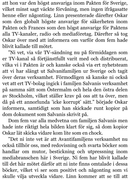 att hon var den högst ansvariga inom Pakten för Sverige, vilket minst sagt väckte förvåning, men ingen ifrågasatte henne eller någonting. Linn presenterade därefter Oskar som den globalt högste ansvarige för säkerheten inom Pakten och Frances som den högst ansvarige för Paktens alla TV-kanaler, radio och mediaföretag. Därefter så tog Oskar över med att informera om varför dom fem hade blivit kallade till mötet. ”Ni vet, via vår TV-sändning nu på förmiddagen som er TV-kanal så förtjänstfullt varit med och distribuerat, vilka vi i Pakten är och kanske också via ert nyhetsteam att vi har slängt ut Salvanifamiljen ur Sverige och tagit över deras verksamhet. Förmodligen så kanske ni också vet att ert TV-bolag ingick i familjen Salvanis verksamhet på samma sätt som Östermalm och hela den östra delen av Stockholm, vilket ställer krav på oss att ta över, men då på ett annorlunda ’icke korrupt’ sätt.” började Oskar informera, samtidigt som han skickade runt kopior på dom dokument som Salvanis skrivit på. Dom fem var alla medvetna om familjen Salvanis men hade inte riktigt hela bilden klart för sig, så dom kopior Oskar lät skicka vidare kom lite som en chock. ”Det ni inte vet är att Avantifamiljens verksamhet nu också tillhör oss, med redovisning och svarta böcker som handlar om mutor, bestickning och utpressning inom mediabranschen här i Sverige. Ni fem har blivit kallade till det här mötet därför att ni inte finns omtalade i dessa böcker, vilket vi ser som positivt och någonting som vi skulle vilja utveckla vidare. Linn kommer att se till att