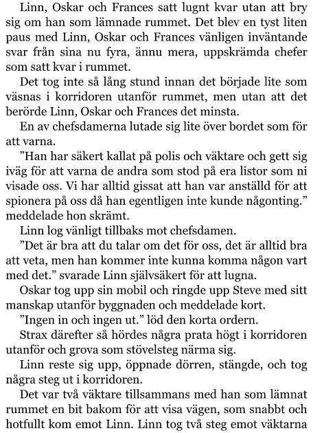 Linn, Oskar och Frances satt lugnt kvar utan att bry sig om han som lämnade rummet. Det blev en tyst liten paus med Linn, Oskar och Frances vänligen inväntande svar från sina nu fyra, ännu mera, uppskrämda chefer som satt kvar i rummet. Det tog inte så lång stund innan det började lite som väsnas i korridoren utanför rummet, men utan att det berörde Linn, Oskar och Frances det minsta. En av chefsdamerna lutade sig lite över bordet som för att varna. ”Han har säkert kallat på polis och väktare och gett sig iväg för att varna de andra som stod på era listor som ni visade oss. Vi har alltid gissat att han var anställd för att spionera på oss då han egentligen inte kunde någonting.” meddelade hon skrämt. Linn log vänligt tillbaks mot chefsdamen. ”Det är bra att du talar om det för oss, det är alltid bra att veta, men han kommer inte kunna komma någon vart med det.” svarade Linn självsäkert för att lugna. Oskar tog upp sin mobil och ringde upp Steve med sitt manskap utanför byggnaden och meddelade kort. ”Ingen in och ingen ut.” löd den korta ordern. Strax därefter så hördes några prata högt i korridoren utanför och grova som stövelsteg närma sig. Linn reste sig upp, öppnade dörren, stängde, och tog några steg ut i korridoren. Det var två väktare tillsammans med han som lämnat rummet en bit bakom för att visa vägen, som snabbt och hotfullt kom emot Linn. Linn tog två steg emot väktarna