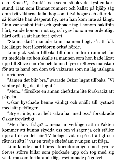 och ”Krack!”, ”Dunk!”, och sedan så blev det tyst en kort stund. Han som lämnat rummet och kallat på hjälp såg dom två väktarna falla ihop som i två högar och efter det så försökte han desperat fly, men han kom inte så långt. Linn var snabbt ifatt och grabbade tag i honom bakifrån hårt, vände honom mot sig och gav honom en ordentligt hård örfil så att han for i golvet. ”Stanna där!” manade Linn mannen högt, så att folk lite längre bort i korridoren också hörde. Linn gick sedan tillbaks till dom andra i rummet för att meddela att hon skulle ta mannen som hon hade läxat upp till Steve i entrén och ta med fyra ur Steves manskap för att ta hand om dom två väktarna som nu låg utslagna i korridoren. ”Jamen det blir bra.” svarade Oskar lugnt tillbaks. ”Vi väntar på dig, det är lugnt.” ”Men…” försökte en annan chefsdam lite förskräckt att påpeka. Oskar hyschade henne vänligt och snällt till tystnad med sitt pekfinger. ”Bry er inte, ni är helt säkra här med oss.” försäkrade Oskar trovärdigt. ”Men får vi fråga? … menar ni verkligen att ni Pakten kommer att kunna skydda oss om vi säger ja och ställer upp att driva det här TV-bolaget vidare på ett ärligt och rättvist sätt?” var en tredje chefsdam tvungen att fråga. Linn kunde snart höras i korridoren igen med fyra av Steves större killar som plockade upp och tog med sig väktarna som fortfarande låg avsvimmade på golvet.