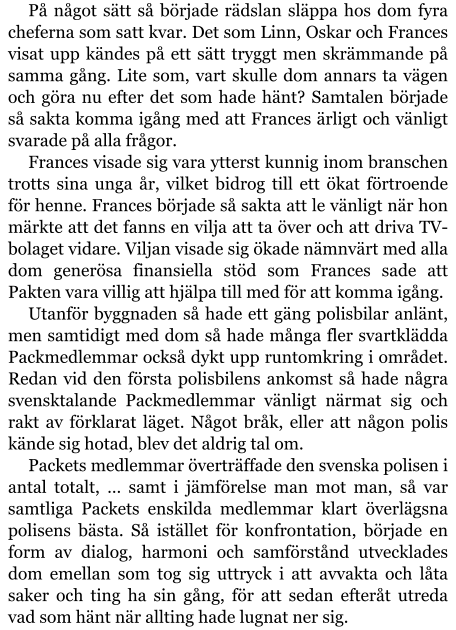 På något sätt så började rädslan släppa hos dom fyra cheferna som satt kvar. Det som Linn, Oskar och Frances visat upp kändes på ett sätt tryggt men skrämmande på samma gång. Lite som, vart skulle dom annars ta vägen och göra nu efter det som hade hänt? Samtalen började så sakta komma igång med att Frances ärligt och vänligt svarade på alla frågor. Frances visade sig vara ytterst kunnig inom branschen trotts sina unga år, vilket bidrog till ett ökat förtroende för henne. Frances började så sakta att le vänligt när hon märkte att det fanns en vilja att ta över och att driva TV-bolaget vidare. Viljan visade sig ökade nämnvärt med alla dom generösa finansiella stöd som Frances sade att Pakten vara villig att hjälpa till med för att komma igång. Utanför byggnaden så hade ett gäng polisbilar anlänt, men samtidigt med dom så hade många fler svartklädda Packmedlemmar också dykt upp runtomkring i området. Redan vid den första polisbilens ankomst så hade några svensktalande Packmedlemmar vänligt närmat sig och rakt av förklarat läget. Något bråk, eller att någon polis kände sig hotad, blev det aldrig tal om. Packets medlemmar överträffade den svenska polisen i antal totalt, … samt i jämförelse man mot man, så var samtliga Packets enskilda medlemmar klart överlägsna polisens bästa. Så istället för konfrontation, började en form av dialog, harmoni och samförstånd utvecklades dom emellan som tog sig uttryck i att avvakta och låta saker och ting ha sin gång, för att sedan efteråt utreda vad som hänt när allting hade lugnat ner sig.