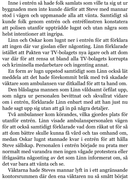 Inne i entrén så hade folk samlats som ville ta sig ut ur byggnaden men inte kunde därför att Steve med mannar stod i vägen och uppmanade alla att vänta. Samtidigt så kunde folk genom entrén och entréfönstren konstatera att polisen utanför uppträdde lugnt och utan några som helst intentioner att ingripa. Linn och Oskar kom lugnt ner i entrén för att förklara att ingen där var gisslan eller någonting. Linn förklarade istället att Pakten var TV-bolagets nya ägare och att dom var där för att rensa ut bland alla TV-bolagets korrupta och kriminella medarbetare och ingenting annat. En form av lugn uppstod samtidigt som Linn också lät meddela att det hade förekommit bråk med två skadade väktare som ambulansen var ditkallad för att ta hand om. Den blåslagna mannen som Linn våldsamt örfilat upp, som några ur personalen bevittnat och skvallrat vidare om i entrén, förklarade Linn enbart med att han just nu hade sagt upp sig utan att gå in på några detaljer. Två ambulanser kom körandes, vilka gjordes plats för utanför entrén. Linn visade ambulanspersonalen vägen för att också samtidigt förklarade vad dom råkat ut för så att dom bättre skulle kunna få vård och tas omhand om, medan Oskar lugnt stannade kvar i entrén för att hålla Steve sällskap. Personalen i entrén började nu prata mer normalt med varandra men ingen vågade protestera eller ifrågasätta någonting av det som Linn informerat om, så det var bara att vänta och se. Väktarna hade Steves mannar lyft in i ett angränsande kontorsrummen där den ena väktaren nu så smått börjat