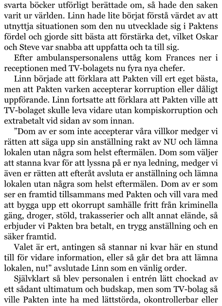 svarta böcker utförligt berättade om, så hade den saken varit ur världen. Linn hade lite börjat förstå värdet av att utnyttja situationen som den nu utvecklade sig i Paktens fördel och gjorde sitt bästa att förstärka det, vilket Oskar och Steve var snabba att uppfatta och ta till sig. Efter ambulanspersonalens uttåg kom Frances ner i receptionen med TV-bolagets nu fyra nya chefer. Linn började att förklara att Pakten vill ert eget bästa, men att Pakten varken accepterar korruption eller dåligt uppförande. Linn fortsatte att förklara att Pakten ville att TV-bolaget skulle leva vidare utan kompiskorruption och extrabetalt vid sidan av som innan. ”Dom av er som inte accepterar våra villkor medger vi rätten att säga upp sin anställning rakt av NU och lämna lokalen utan några som helst eftermälen. Dom som väljer att stanna kvar för att lyssna på er nya ledning, medger vi även er rätten att efteråt avsluta er anställning och lämna lokalen utan några som helst eftermälen. Dom av er som ser en framtid tillsammans med Pakten och vill vara med att bygga upp ett okorrupt samhälle fritt från kriminella gäng, droger, stöld, trakasserier och allt annat elände, så erbjuder vi Pakten bra betalt, en trygg anställning och en säker framtid. Valet är ert, antingen så stannar ni kvar här en stund till för vidare information, eller så går det bra att lämna lokalen, nu!” avslutade Linn som en vänlig order. Självklart så blev personalen i entrén lätt chockad av ett sådant ultimatum och budskap, men som TV-bolag så ville Pakten inte ha med lättstörda, okontrollerbar eller