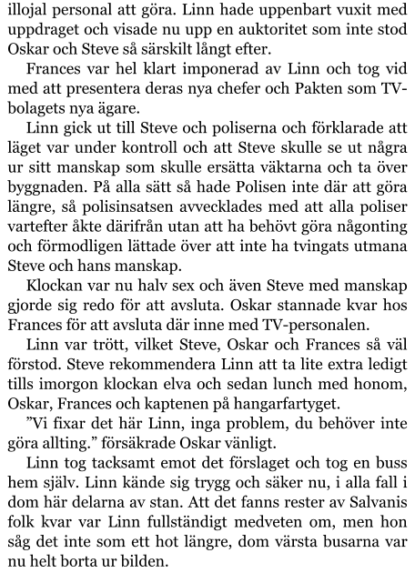 illojal personal att göra. Linn hade uppenbart vuxit med uppdraget och visade nu upp en auktoritet som inte stod Oskar och Steve så särskilt långt efter. Frances var hel klart imponerad av Linn och tog vid med att presentera deras nya chefer och Pakten som TV-bolagets nya ägare. Linn gick ut till Steve och poliserna och förklarade att läget var under kontroll och att Steve skulle se ut några ur sitt manskap som skulle ersätta väktarna och ta över byggnaden. På alla sätt så hade Polisen inte där att göra längre, så polisinsatsen avvecklades med att alla poliser vartefter åkte därifrån utan att ha behövt göra någonting och förmodligen lättade över att inte ha tvingats utmana Steve och hans manskap. Klockan var nu halv sex och även Steve med manskap gjorde sig redo för att avsluta. Oskar stannade kvar hos Frances för att avsluta där inne med TV-personalen. Linn var trött, vilket Steve, Oskar och Frances så väl förstod. Steve rekommendera Linn att ta lite extra ledigt tills imorgon klockan elva och sedan lunch med honom, Oskar, Frances och kaptenen på hangarfartyget. ”Vi fixar det här Linn, inga problem, du behöver inte göra allting.” försäkrade Oskar vänligt. Linn tog tacksamt emot det förslaget och tog en buss hem själv. Linn kände sig trygg och säker nu, i alla fall i dom här delarna av stan. Att det fanns rester av Salvanis folk kvar var Linn fullständigt medveten om, men hon såg det inte som ett hot längre, dom värsta busarna var nu helt borta ur bilden.