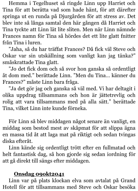 Hemma i Tegelhuset så ringde Linn upp Harriet och Tina för att berätta vad som hade hänt, för att därefter springa ut en runda på Djurgården för att stress av. Det blev inte så långa samtal den här gången då Harriet och Tina tyckte att Linn lät lite sliten. Men när Linn nämnde Frances namn för Tina så hördes det ett lite glatt fnitter från Tina i luren. ”Jaha, så du har träffat Frances? Då fick väl Steve och Oskar var sin utskällning som vanligt kan jag tänka?” småskrattade Tina glatt. ”Jo det fick dom och så svor hon ganska så ordentligt åt dom med.” berättade Linn. ”Men du Tina… känner du Frances?” måste Linn bara fråga. ”Ja det gör jag och ganska så väl med. Vi har deltagit i olika uppdrag tillsammans och hon är jättetrevlig och rolig att vara tillsammans med på alla sätt.” berättade Tina, vilket Linn inte kunde förneka.  För Linn så blev middagen något senare än vanligt, en middag som bestod mest av skåpmat för att slippa ägna en massa tid åt att laga mat på riktigt och sedan tvingas diska efteråt. Linn kände sig ordentligt trött efter en fullmatad och helt fantastisk dag, så hon gjorde sig sedan iordning för att gå direkt till sängs efter middagen.  	Onsdag 09okt2041 Linn var på plats klockan elva som avtalat på Grand Hotell för att tillsammans med Steve och Oskar besöka