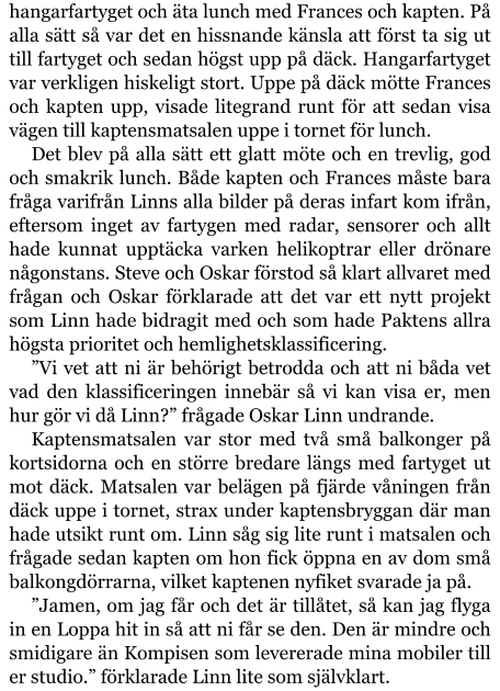 hangarfartyget och äta lunch med Frances och kapten. På alla sätt så var det en hissnande känsla att först ta sig ut till fartyget och sedan högst upp på däck. Hangarfartyget var verkligen hiskeligt stort. Uppe på däck mötte Frances och kapten upp, visade litegrand runt för att sedan visa vägen till kaptensmatsalen uppe i tornet för lunch. Det blev på alla sätt ett glatt möte och en trevlig, god och smakrik lunch. Både kapten och Frances måste bara fråga varifrån Linns alla bilder på deras infart kom ifrån, eftersom inget av fartygen med radar, sensorer och allt hade kunnat upptäcka varken helikoptrar eller drönare någonstans. Steve och Oskar förstod så klart allvaret med frågan och Oskar förklarade att det var ett nytt projekt som Linn hade bidragit med och som hade Paktens allra högsta prioritet och hemlighetsklassificering. ”Vi vet att ni är behörigt betrodda och att ni båda vet vad den klassificeringen innebär så vi kan visa er, men hur gör vi då Linn?” frågade Oskar Linn undrande. Kaptensmatsalen var stor med två små balkonger på kortsidorna och en större bredare längs med fartyget ut mot däck. Matsalen var belägen på fjärde våningen från däck uppe i tornet, strax under kaptensbryggan där man hade utsikt runt om. Linn såg sig lite runt i matsalen och frågade sedan kapten om hon fick öppna en av dom små balkongdörrarna, vilket kaptenen nyfiket svarade ja på. ”Jamen, om jag får och det är tillåtet, så kan jag flyga in en Loppa hit in så att ni får se den. Den är mindre och smidigare än Kompisen som levererade mina mobiler till er studio.” förklarade Linn lite som självklart.