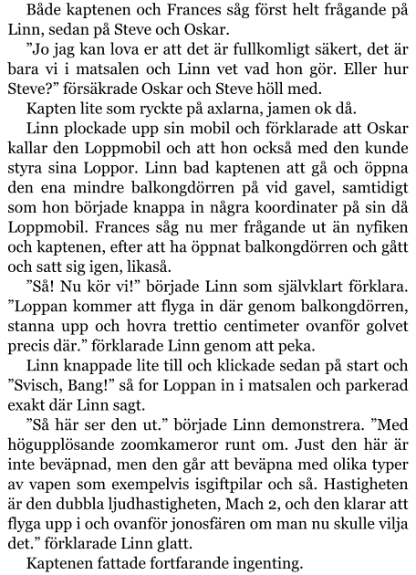 Både kaptenen och Frances såg först helt frågande på Linn, sedan på Steve och Oskar. ”Jo jag kan lova er att det är fullkomligt säkert, det är bara vi i matsalen och Linn vet vad hon gör. Eller hur Steve?” försäkrade Oskar och Steve höll med. Kapten lite som ryckte på axlarna, jamen ok då. Linn plockade upp sin mobil och förklarade att Oskar kallar den Loppmobil och att hon också med den kunde styra sina Loppor. Linn bad kaptenen att gå och öppna den ena mindre balkongdörren på vid gavel, samtidigt som hon började knappa in några koordinater på sin då Loppmobil. Frances såg nu mer frågande ut än nyfiken och kaptenen, efter att ha öppnat balkongdörren och gått och satt sig igen, likaså. ”Så! Nu kör vi!” började Linn som självklart förklara. ”Loppan kommer att flyga in där genom balkongdörren, stanna upp och hovra trettio centimeter ovanför golvet precis där.” förklarade Linn genom att peka. Linn knappade lite till och klickade sedan på start och ”Svisch, Bang!” så for Loppan in i matsalen och parkerad exakt där Linn sagt. ”Så här ser den ut.” började Linn demonstrera. ”Med högupplösande zoomkameror runt om. Just den här är inte beväpnad, men den går att beväpna med olika typer av vapen som exempelvis isgiftpilar och så. Hastigheten är den dubbla ljudhastigheten, Mach 2, och den klarar att flyga upp i och ovanför jonosfären om man nu skulle vilja det.” förklarade Linn glatt. Kaptenen fattade fortfarande ingenting.