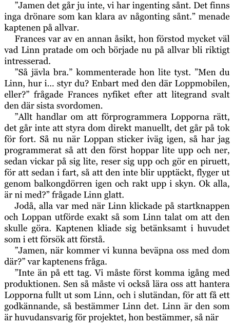 ”Jamen det går ju inte, vi har ingenting sånt. Det finns inga drönare som kan klara av någonting sånt.” menade kaptenen på allvar. Frances var av en annan åsikt, hon förstod mycket väl vad Linn pratade om och började nu på allvar bli riktigt intresserad. ”Så jävla bra.” kommenterade hon lite tyst. ”Men du Linn, hur i… styr du? Enbart med den där Loppmobilen, eller?” frågade Frances nyfiket efter att litegrand svalt den där sista svordomen. ”Allt handlar om att förprogrammera Lopporna rätt, det går inte att styra dom direkt manuellt, det går på tok för fort. Så nu när Loppan sticker iväg igen, så har jag programmerat så att den först hoppar lite upp och ner, sedan vickar på sig lite, reser sig upp och gör en piruett, för att sedan i fart, så att den inte blir upptäckt, flyger ut genom balkongdörren igen och rakt upp i skyn. Ok alla, är ni med?” frågade Linn glatt. Jodå, alla var med när Linn klickade på startknappen och Loppan utförde exakt så som Linn talat om att den skulle göra. Kaptenen kliade sig betänksamt i huvudet som i ett försök att förstå. ”Jamen, när kommer vi kunna beväpna oss med dom där?” var kaptenens fråga. ”Inte än på ett tag. Vi måste först komma igång med produktionen. Sen så måste vi också lära oss att hantera Lopporna fullt ut som Linn, och i slutändan, för att få ett godkännande, så bestämmer Linn det. Linn är den som är huvudansvarig för projektet, hon bestämmer, så när