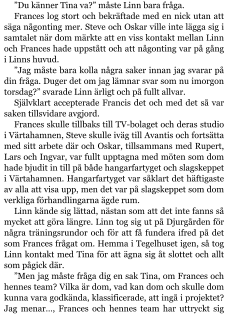 ”Du känner Tina va?” måste Linn bara fråga. Frances log stort och bekräftade med en nick utan att säga någonting mer. Steve och Oskar ville inte lägga sig i samtalet när dom märkte att en viss kontakt mellan Linn och Frances hade uppstått och att någonting var på gång i Linns huvud. ”Jag måste bara kolla några saker innan jag svarar på din fråga. Duger det om jag lämnar svar som nu imorgon torsdag?” svarade Linn ärligt och på fullt allvar. Självklart accepterade Francis det och med det så var saken tillsvidare avgjord. Frances skulle tillbaks till TV-bolaget och deras studio i Värtahamnen, Steve skulle iväg till Avantis och fortsätta med sitt arbete där och Oskar, tillsammans med Rupert, Lars och Ingvar, var fullt upptagna med möten som dom hade bjudit in till på både hangarfartyget och slagskeppet i Värtahamnen. Hangarfartyget var såklart det häftigaste av alla att visa upp, men det var på slagskeppet som dom verkliga förhandlingarna ägde rum. Linn kände sig lättad, nästan som att det inte fanns så mycket att göra längre. Linn tog sig ut på Djurgården för några träningsrundor och för att få fundera ifred på det som Frances frågat om. Hemma i Tegelhuset igen, så tog Linn kontakt med Tina för att ägna sig åt slottet och allt som pågick där. ”Men jag måste fråga dig en sak Tina, om Frances och hennes team? Vilka är dom, vad kan dom och skulle dom kunna vara godkända, klassificerade, att ingå i projektet? Jag menar…, Frances och hennes team har uttryckt sig