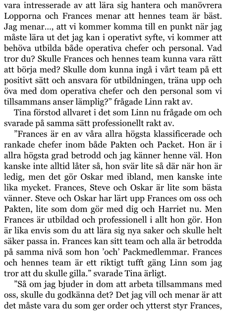 vara intresserade av att lära sig hantera och manövrera Lopporna och Frances menar att hennes team är bäst. Jag menar…, att vi kommer komma till en punkt när jag måste lära ut det jag kan i operativt syfte, vi kommer att behöva utbilda både operativa chefer och personal. Vad tror du? Skulle Frances och hennes team kunna vara rätt att börja med? Skulle dom kunna ingå i vårt team på ett positivt sätt och ansvara för utbildningen, träna upp och öva med dom operativa chefer och den personal som vi tillsammans anser lämplig?” frågade Linn rakt av. Tina förstod allvaret i det som Linn nu frågade om och svarade på samma sätt professionellt rakt av. ”Frances är en av våra allra högsta klassificerade och rankade chefer inom både Pakten och Packet. Hon är i allra högsta grad betrodd och jag känner henne väl. Hon kanske inte alltid låter så, hon svär lite så där när hon är ledig, men det gör Oskar med ibland, men kanske inte lika mycket. Frances, Steve och Oskar är lite som bästa vänner. Steve och Oskar har lärt upp Frances om oss och Pakten, lite som dom gör med dig och Harriet nu. Men Frances är utbildad och professionell i allt hon gör. Hon är lika envis som du att lära sig nya saker och skulle helt säker passa in. Frances kan sitt team och alla är betrodda på samma nivå som hon ’och’ Packmedlemmar. Frances och hennes team är ett riktigt tufft gäng Linn som jag tror att du skulle gilla.” svarade Tina ärligt. ”Så om jag bjuder in dom att arbeta tillsammans med oss, skulle du godkänna det? Det jag vill och menar är att det måste vara du som ger order och ytterst styr Frances,