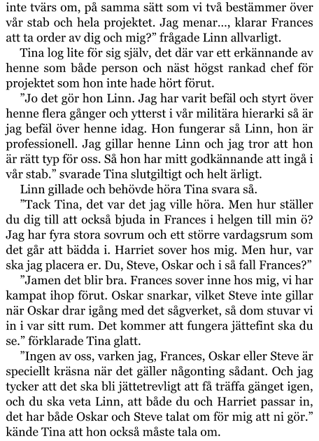 inte tvärs om, på samma sätt som vi två bestämmer över vår stab och hela projektet. Jag menar…, klarar Frances att ta order av dig och mig?” frågade Linn allvarligt. Tina log lite för sig själv, det där var ett erkännande av henne som både person och näst högst rankad chef för projektet som hon inte hade hört förut. ”Jo det gör hon Linn. Jag har varit befäl och styrt över henne flera gånger och ytterst i vår militära hierarki så är jag befäl över henne idag. Hon fungerar så Linn, hon är professionell. Jag gillar henne Linn och jag tror att hon är rätt typ för oss. Så hon har mitt godkännande att ingå i vår stab.” svarade Tina slutgiltigt och helt ärligt. Linn gillade och behövde höra Tina svara så. ”Tack Tina, det var det jag ville höra. Men hur ställer du dig till att också bjuda in Frances i helgen till min ö? Jag har fyra stora sovrum och ett större vardagsrum som det går att bädda i. Harriet sover hos mig. Men hur, var ska jag placera er. Du, Steve, Oskar och i så fall Frances?” ”Jamen det blir bra. Frances sover inne hos mig, vi har kampat ihop förut. Oskar snarkar, vilket Steve inte gillar när Oskar drar igång med det sågverket, så dom stuvar vi in i var sitt rum. Det kommer att fungera jättefint ska du se.” förklarade Tina glatt. ”Ingen av oss, varken jag, Frances, Oskar eller Steve är speciellt kräsna när det gäller någonting sådant. Och jag tycker att det ska bli jättetrevligt att få träffa gänget igen, och du ska veta Linn, att både du och Harriet passar in, det har både Oskar och Steve talat om för mig att ni gör.” kände Tina att hon också måste tala om.