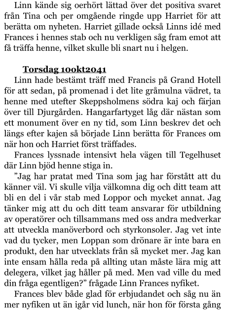 Linn kände sig oerhört lättad över det positiva svaret från Tina och per omgående ringde upp Harriet för att berätta om nyheten. Harriet gillade också Linns idé med Frances i hennes stab och nu verkligen såg fram emot att få träffa henne, vilket skulle bli snart nu i helgen.  	Torsdag 10okt2041 Linn hade bestämt träff med Francis på Grand Hotell för att sedan, på promenad i det lite gråmulna vädret, ta henne med utefter Skeppsholmens södra kaj och färjan över till Djurgården. Hangarfartyget låg där nästan som ett monument över en ny tid, som Linn beskrev det och längs efter kajen så började Linn berätta för Frances om när hon och Harriet först träffades. Frances lyssnade intensivt hela vägen till Tegelhuset där Linn bjöd henne stiga in. ”Jag har pratat med Tina som jag har förstått att du känner väl. Vi skulle vilja välkomna dig och ditt team att bli en del i vår stab med Loppor och mycket annat. Jag tänker mig att du och ditt team ansvarar för utbildning av operatörer och tillsammans med oss andra medverkar att utveckla manöverbord och styrkonsoler. Jag vet inte vad du tycker, men Loppan som drönare är inte bara en produkt, den har utvecklats från så mycket mer. Jag kan inte ensam hålla reda på allting utan måste lära mig att delegera, vilket jag håller på med. Men vad ville du med din fråga egentligen?” frågade Linn Frances nyfiket. Frances blev både glad för erbjudandet och såg nu än mer nyfiken ut än igår vid lunch, när hon för första gång