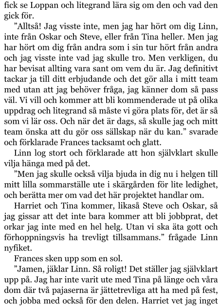 fick se Loppan och litegrand lära sig om den och vad den gick för. ”Alltså! Jag visste inte, men jag har hört om dig Linn, inte från Oskar och Steve, eller från Tina heller. Men jag har hört om dig från andra som i sin tur hört från andra och jag visste inte vad jag skulle tro. Men verkligen, du har bevisat allting vara sant om vem du är. Jag definitivt tackar ja till ditt erbjudande och det gör alla i mitt team med utan att jag behöver fråga, jag känner dom så pass väl. Vi vill och kommer att bli kommenderade ut på olika uppdrag och litegrand så måste vi göra plats för, det är så som vi lär oss. Och när det är dags, så skulle jag och mitt team önska att du gör oss sällskap när du kan.” svarade och förklarade Frances tacksamt och glatt. Linn log stort och förklarade att hon självklart skulle vilja hänga med på det. ”Men jag skulle också vilja bjuda in dig nu i helgen till mitt lilla sommarställe ute i skärgården för lite ledighet, och berätta mer om vad det här projektet handlar om. Harriet och Tina kommer, likaså Steve och Oskar, så jag gissar att det inte bara kommer att bli jobbprat, det orkar jag inte med en hel helg. Utan vi ska äta gott och förhoppningsvis ha trevligt tillsammans.” frågade Linn nyfiket. Frances sken upp som en sol. ”Jamen, jäklar Linn. Så roligt! Det ställer jag självklart upp på. Jag har inte varit ute med Tina på länge och våra dom där två pajaserna är jättetrevliga att ha med på fest, och jobba med också för den delen. Harriet vet jag inget