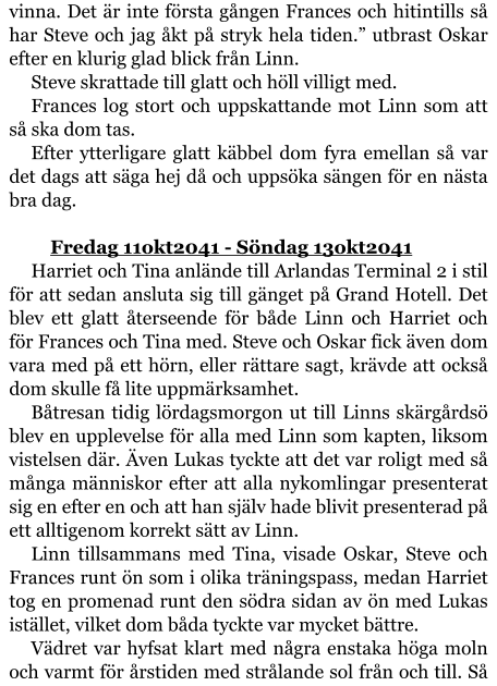 vinna. Det är inte första gången Frances och hitintills så har Steve och jag åkt på stryk hela tiden.” utbrast Oskar efter en klurig glad blick från Linn. Steve skrattade till glatt och höll villigt med. Frances log stort och uppskattande mot Linn som att så ska dom tas. Efter ytterligare glatt käbbel dom fyra emellan så var det dags att säga hej då och uppsöka sängen för en nästa bra dag.  	Fredag 11okt2041 - Söndag 13okt2041 Harriet och Tina anlände till Arlandas Terminal 2 i stil för att sedan ansluta sig till gänget på Grand Hotell. Det blev ett glatt återseende för både Linn och Harriet och för Frances och Tina med. Steve och Oskar fick även dom vara med på ett hörn, eller rättare sagt, krävde att också dom skulle få lite uppmärksamhet. Båtresan tidig lördagsmorgon ut till Linns skärgårdsö blev en upplevelse för alla med Linn som kapten, liksom vistelsen där. Även Lukas tyckte att det var roligt med så många människor efter att alla nykomlingar presenterat sig en efter en och att han själv hade blivit presenterad på ett alltigenom korrekt sätt av Linn. Linn tillsammans med Tina, visade Oskar, Steve och Frances runt ön som i olika träningspass, medan Harriet tog en promenad runt den södra sidan av ön med Lukas istället, vilket dom båda tyckte var mycket bättre. Vädret var hyfsat klart med några enstaka höga moln och varmt för årstiden med strålande sol från och till. Så