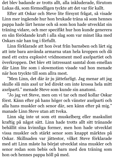 det blev badande av trotts allt, alla inkluderade, förutom Lukas då, som förmodligen tyckte att det var för kallt. Efter att Oskar och Steve lite försynt frågat, så visade Linn mer ingående hur hon brukade träna så som hennes pappa hade lärt henne och så som hon hade utvecklat sin träning vidare, och mer specifikt hur hon kunde generera en sån förödande kraft i alla slag som var minst lika med Oskars när han tog i förfullt. Linn förklarade att hon övat från barnsben och lärt sig att inte bara använda armarna utan hela kroppen och då med ett extra explosivt vridmoment med axelpartiet och överkroppen. Det blev ett intressant samtal dom emellan där Linn lite som i slowmotion visade vad hon menade när hon tryckte till som allra mest. ”Men Linn, det där är ju jättefarligt. Jag menar att jag skulle slå min axel ur led direkt om inte krossa hela mitt axelparti.” menade Steve som kunde sin anatomi. ”Jo jag vet Steve, men om vi tar och med kollar Oskar först. Känn efter på hans höger och vänster axelparti och alla hans muskler och senor där, sen känn efter på mig.” manade Linn Steve utan att tveka. Linn såg inte ut som ett muskelberg eller maskulint kraftig på något sätt. Linn hade trotts allt sitt tränande behållit sina kvinnliga former, men hon hade utvecklat vissa muskler och stärkt senor som knappt märktes på Oskar. Skillnaden var jättestor, vilket Steve förklarade med att Linn måste ha börjat utvecklat sina muskler och senor redan som bebis och barn med den träning som hon och hennes pappa höll på med.