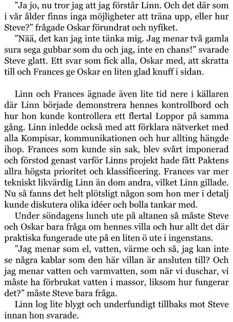 ”Ja jo, nu tror jag att jag förstår Linn. Och det där som i vår ålder finns inga möjligheter att träna upp, eller hur Steve?” frågade Oskar förundrat och nyfiket. ”Nää, det kan jag inte tänka mig. Jag menar två gamla sura sega gubbar som du och jag, inte en chans!” svarade Steve glatt. Ett svar som fick alla, Oskar med, att skratta till och Frances ge Oskar en liten glad knuff i sidan.  Linn och Frances ägnade även lite tid nere i källaren där Linn började demonstrera hennes kontrollbord och hur hon kunde kontrollera ett flertal Loppor på samma gång. Linn inledde också med att förklara nätverket med alla Kompisar, kommunikationen och hur allting hängde ihop. Frances som kunde sin sak, blev svårt imponerad och förstod genast varför Linns projekt hade fått Paktens allra högsta prioritet och klassificering. Frances var mer tekniskt likvärdig Linn än dom andra, vilket Linn gillade. Nu så fanns det helt plötsligt någon som hon mer i detalj kunde diskutera olika idéer och bolla tankar med. Under söndagens lunch ute på altanen så måste Steve och Oskar bara fråga om hennes villa och hur allt det där praktiska fungerade ute på en liten ö ute i ingenstans. ”Jag menar som el, vatten, värme och så, jag kan inte se några kablar som den här villan är ansluten till? Och jag menar vatten och varmvatten, som när vi duschar, vi måste ha förbrukat vatten i massor, liksom hur fungerar det?” måste Steve bara fråga. Linn log lite blygt och underfundigt tillbaks mot Steve innan hon svarade.