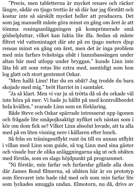 ”Precis, men tabletterna är mycket renare och räcker längre, sådär en tjugo trettio år så där har jag förstått och kostar inte så särskilt mycket heller att producera. Det som jag manuellt måste göra minst en gång om året är att tömma reningsanläggningen på komprimerade små gödselpluttar, vilket kan lukta lite illa. Sedan så måste filtret vid vattenintaget där ute på en tjugo meters djup rensas minst en gång om året, men det är inga problem med min farfars tvåsitsiga ubåt i hamnbassängen under altan här med utlopp under bryggan.” kunde Linn inte låta bli att som retas lite extra med, samtidigt som hon log glatt och stort gentemot Oskar. ”Men hallå Linn! Har du en ubåt? Jag trodde du bara skojade med mig.” bröt Harriet in i samtalet. ”Ja så klart. Men vi var ju så trötta då så du orkade väl inte höra på mer. Vi hade ju hållit på med kontrollbordet hela kvällen.” svarade Linn som en förklaring. Både Steve och Oskar spärrade intresserat upp ögonen och frågade lite småpojksaktigt nyfiket och nästan som i kör om dom fick se? Vilket Linn absolut lovade, att ta alla med på en liten visning nere i källaren efter lunch. Så från en träningsutflykt runt ön till en annan utflykt i villan med Linn som guide, så tog Linn med sina gäster och visade hur de olika anläggningarna såg ut och ubåten med förstås, som en slags höjdpunkt på programmet. ”Ni förstår, min farfar och farfarsfar gillade alla dom där James Bond filmerna, så ubåten här är en prototyp som försvaret inte hade råd med och som min farfar lite som lyckades smuggla undan. Elmotorn, nu då, drivs av