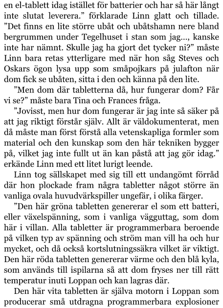 en el-tablett idag istället för batterier och har så här långt inte slutat leverera.” förklarade Linn glatt och tillade. ”Det finns en lite större ubåt och ubåtshamn nere bland bergrummen under Tegelhuset i stan som jag…, kanske inte har nämnt. Skulle jag ha gjort det tycker ni?” måste Linn bara retas ytterligare med när hon såg Steves och Oskars ögon lysa upp som småpojkars på julafton när dom fick se ubåten, sitta i den och känna på den lite. ”Men dom där tabletterna då, hur fungerar dom? Får vi se?” måste bara Tina och Frances fråga. ”Jovisst, men hur dom fungerar är jag inte så säker på att jag riktigt förstår själv. Allt är väldokumenterat, men då måste man först förstå alla vetenskapliga formler som material och den kunskap som den här tekniken bygger på, vilket jag inte fullt ut än kan påstå att jag gör idag.” erkände Linn med ett litet lurigt leende. Linn tog sällskapet med sig till ett undangömt förråd där hon plockade fram några tabletter något större än vanliga ovala huvudvärkspiller ungefär, i olika färger. ”Den här gröna tabletten genererar el som ett batteri, eller växelspänning, som i vanliga vägguttag, som dom här i villan. Alla tabletter är programmerbara beroende på vilken typ av spänning och ström man vill ha och hur mycket, och då också kortslutningssäkra vilket är viktigt. Den här röda tabletten genererar värme och den blå kyla, som används till ispilarna så att dom fryses ner till rätt temperatur inuti Loppan och kan lagras där. Den här vita tabletten är själva motorn i Loppan som producerar små utdragna programmerbara explosioner