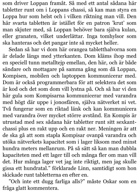 som driver Loppan framåt. Så med ett antal sådana här tabletter runt om i Loppans chassi, så kan man styra en Loppa hur som helst och i vilken riktning man vill. Den här svarta tabletten är istället för en patron ’krut’ som man skjuter med, så Loppan behöver bara själva kulan, eller granaten, vilket underlättar. Inga tomhylsor som ska hanteras och det pangar inte så mycket heller. Sedan så har vi dom här orangea tabletthalvorna som är delade längs med ytterkanten. Dom kläms ihop med en speciell tunn metalltejp emellan, den här, och är både sändare och mottagare på samma gång som då Loppan, Kompisen, mobilen och laptoppen kommunicerar med. Dom är också programmerbara för att selektera det som är kod och det som dom vill lystna på. Och så har vi den här gula som Kompisarna kommunicerar med varandra med högt där uppe i jonosfären, själva nätverket ni vet. Två fungerar som en riktad länk och kan kommunicera med varandra över mycket större avstånd. En Kompis är utrustad med sex sådana här tabletter runt sitt sexkant-chassi plus en rakt upp och en rakt ner. Meningen är att de ska gå att som stapla Kompisar ovanpå varandra och utöka nätverkets kapacitet som i lager liksom med minst hundra meters mellanrum. På så sätt så kan man dubbla kapaciteten med ett lager till och många fler om man vill det. Hur många lager vet jag inte riktigt, men jag skulle gissa ett hundratal.” förklarade Linn, samtidigt som hon skickade runt tabletterna en efter en. ”Och inte ett dugg farliga alls?” måste Oskar som en fråga glatt kommentera.