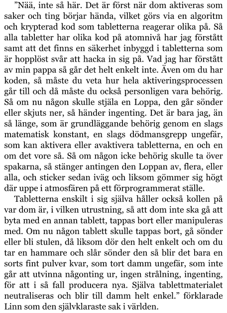 ”Nää, inte så här. Det är först när dom aktiveras som saker och ting börjar hända, vilket görs via en algoritm och krypterad kod som tabletterna reagerar olika på. Så alla tabletter har olika kod på atomnivå har jag förstått samt att det finns en säkerhet inbyggd i tabletterna som är hopplöst svår att hacka in sig på. Vad jag har förstått av min pappa så går det helt enkelt inte. Även om du har koden, så måste du veta hur hela aktiveringsprocessen går till och då måste du också personligen vara behörig. Så om nu någon skulle stjäla en Loppa, den går sönder eller skjuts ner, så händer ingenting. Det är bara jag, än så länge, som är grundläggande behörig genom en slags matematisk konstant, en slags dödmansgrepp ungefär, som kan aktivera eller avaktivera tabletterna, en och en om det vore så. Så om någon icke behörig skulle ta över spakarna, så stänger antingen den Loppan av, flera, eller alla, och sticker sedan iväg och liksom gömmer sig högt där uppe i atmosfären på ett förprogrammerat ställe. Tabletterna enskilt i sig själva håller också kollen på var dom är, i vilken utrustning, så att dom inte ska gå att byta med en annan tablett, tappas bort eller manipuleras med. Om nu någon tablett skulle tappas bort, gå sönder eller bli stulen, då liksom dör den helt enkelt och om du tar en hammare och slår sönder den så blir det bara en sorts fint pulver kvar, som tort damm ungefär, som inte går att utvinna någonting ur, ingen strålning, ingenting, för att i så fall producera nya. Själva tablettmaterialet neutraliseras och blir till damm helt enkel.” förklarade Linn som den självklaraste sak i världen.