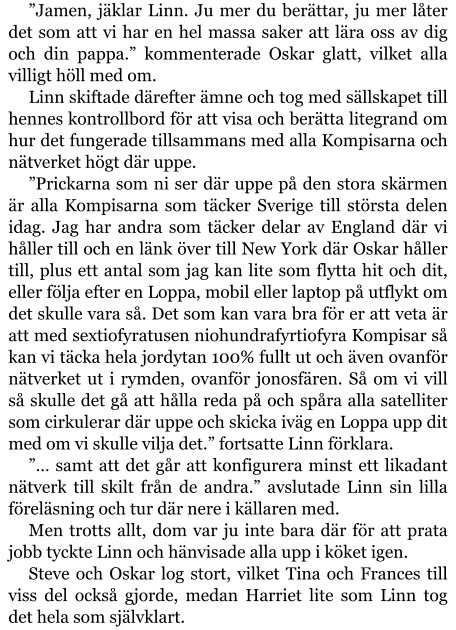 ”Jamen, jäklar Linn. Ju mer du berättar, ju mer låter det som att vi har en hel massa saker att lära oss av dig och din pappa.” kommenterade Oskar glatt, vilket alla villigt höll med om. Linn skiftade därefter ämne och tog med sällskapet till hennes kontrollbord för att visa och berätta litegrand om hur det fungerade tillsammans med alla Kompisarna och nätverket högt där uppe. ”Prickarna som ni ser där uppe på den stora skärmen är alla Kompisarna som täcker Sverige till största delen idag. Jag har andra som täcker delar av England där vi håller till och en länk över till New York där Oskar håller till, plus ett antal som jag kan lite som flytta hit och dit, eller följa efter en Loppa, mobil eller laptop på utflykt om det skulle vara så. Det som kan vara bra för er att veta är att med sextiofyratusen niohundrafyrtiofyra Kompisar så kan vi täcka hela jordytan 100% fullt ut och även ovanför nätverket ut i rymden, ovanför jonosfären. Så om vi vill så skulle det gå att hålla reda på och spåra alla satelliter som cirkulerar där uppe och skicka iväg en Loppa upp dit med om vi skulle vilja det.” fortsatte Linn förklara. ”… samt att det går att konfigurera minst ett likadant nätverk till skilt från de andra.” avslutade Linn sin lilla föreläsning och tur där nere i källaren med. Men trotts allt, dom var ju inte bara där för att prata jobb tyckte Linn och hänvisade alla upp i köket igen. Steve och Oskar log stort, vilket Tina och Frances till viss del också gjorde, medan Harriet lite som Linn tog det hela som självklart.