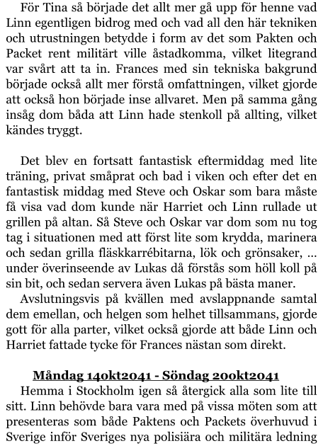 För Tina så började det allt mer gå upp för henne vad Linn egentligen bidrog med och vad all den här tekniken och utrustningen betydde i form av det som Pakten och Packet rent militärt ville åstadkomma, vilket litegrand var svårt att ta in. Frances med sin tekniska bakgrund började också allt mer förstå omfattningen, vilket gjorde att också hon började inse allvaret. Men på samma gång insåg dom båda att Linn hade stenkoll på allting, vilket kändes tryggt.  Det blev en fortsatt fantastisk eftermiddag med lite träning, privat småprat och bad i viken och efter det en fantastisk middag med Steve och Oskar som bara måste få visa vad dom kunde när Harriet och Linn rullade ut grillen på altan. Så Steve och Oskar var dom som nu tog tag i situationen med att först lite som krydda, marinera och sedan grilla fläskkarrébitarna, lök och grönsaker, … under överinseende av Lukas då förstås som höll koll på sin bit, och sedan servera även Lukas på bästa maner. Avslutningsvis på kvällen med avslappnande samtal dem emellan, och helgen som helhet tillsammans, gjorde gott för alla parter, vilket också gjorde att både Linn och Harriet fattade tycke för Frances nästan som direkt.  	Måndag 14okt2041 - Söndag 20okt2041 Hemma i Stockholm igen så återgick alla som lite till sitt. Linn behövde bara vara med på vissa möten som att presenteras som både Paktens och Packets överhuvud i Sverige inför Sveriges nya polisiära och militära ledning