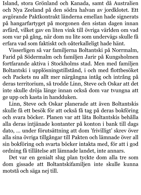 Island, stora Grönland och Kanada, samt då Australien och Nya Zeeland på den södra halvan av jordklotet. Ett avgörande Paktkontrakt länderna emellan hade signerats på hangarfartyget på morgonen den sistan dagen innan avfärd, vilket gav en liten vink till övriga världen om vad som var på gång, när dom nu lite som undervägs skulle få erfara vad som faktiskt och oåterkalleligt hade hänt. Visserligen så var familjerna Boltantski på Norrmalm, Farid på Södermalm och familjen Jarir på Kungsholmen fortfarande aktiva i Stockholms stad. Men med familjen Boltantski i upplösningstillstånd, i och med flottbesöket och Packets nu allt mer närgångna intåg och intrång på deras territorium, så trodde Linn, Steve och Oskar att det inte skulle dröja länge innan också dom var tvungna att ge upp och kasta in handduken. Linn, Steve och Oskar planerade att även Boltantskis skulle få ett besök för att också få tag på deras bokföring och svara böcker. Planen var att låta Boltantskis behålla alla deras intjänade kontanter på konton i bank till dags dato, … under förutsättning att dom ’frivilligt’ skrev över alla sina övriga tillgångar till Pakten och lämnade över all sin bokföring och svarta böcker intakta med, för att i god ordning få tillåtelse att lämnade landet, inte annars. Det var en genialt slug plan tyckte dom alla tre som dom gissade att Boltantskifamiljen inte skulle kunna motstå och säga nej till.