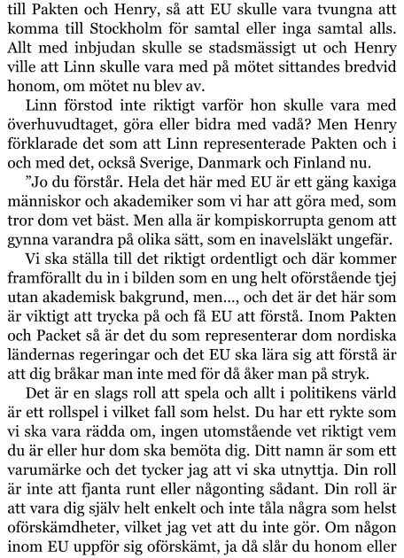 till Pakten och Henry, så att EU skulle vara tvungna att komma till Stockholm för samtal eller inga samtal alls. Allt med inbjudan skulle se stadsmässigt ut och Henry ville att Linn skulle vara med på mötet sittandes bredvid honom, om mötet nu blev av. Linn förstod inte riktigt varför hon skulle vara med överhuvudtaget, göra eller bidra med vadå? Men Henry förklarade det som att Linn representerade Pakten och i och med det, också Sverige, Danmark och Finland nu. ”Jo du förstår. Hela det här med EU är ett gäng kaxiga människor och akademiker som vi har att göra med, som tror dom vet bäst. Men alla är kompiskorrupta genom att gynna varandra på olika sätt, som en inavelsläkt ungefär. Vi ska ställa till det riktigt ordentligt och där kommer framförallt du in i bilden som en ung helt oförstående tjej utan akademisk bakgrund, men…, och det är det här som är viktigt att trycka på och få EU att förstå. Inom Pakten och Packet så är det du som representerar dom nordiska ländernas regeringar och det EU ska lära sig att förstå är att dig bråkar man inte med för då åker man på stryk. Det är en slags roll att spela och allt i politikens värld är ett rollspel i vilket fall som helst. Du har ett rykte som vi ska vara rädda om, ingen utomstående vet riktigt vem du är eller hur dom ska bemöta dig. Ditt namn är som ett varumärke och det tycker jag att vi ska utnyttja. Din roll är inte att fjanta runt eller någonting sådant. Din roll är att vara dig själv helt enkelt och inte tåla några som helst oförskämdheter, vilket jag vet att du inte gör. Om någon inom EU uppför sig oförskämt, ja då slår du honom eller