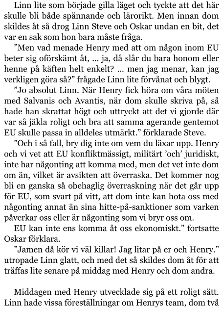 Linn lite som började gilla läget och tyckte att det här skulle bli både spännande och lärorikt. Men innan dom skildes åt så drog Linn Steve och Oskar undan en bit, det var en sak som hon bara måste fråga. ”Men vad menade Henry med att om någon inom EU beter sig oförskämt åt, … ja, då slår du bara honom eller henne på käften helt enkelt? … men jag menar, kan jag verkligen göra så?” frågade Linn lite förvånat och blygt. ”Jo absolut Linn. När Henry fick höra om våra möten med Salvanis och Avantis, när dom skulle skriva på, så hade han skrattat högt och uttryckt att det vi gjorde där var så jäkla roligt och bra att samma agerande gentemot EU skulle passa in alldeles utmärkt.” förklarade Steve. ”Och i så fall, bry dig inte om vem du läxar upp. Henry och vi vet att EU konfliktmässigt, militärt ’och’ juridiskt, inte har någonting att komma med, men det vet inte dom om än, vilket är avsikten att överraska. Det kommer nog bli en ganska så obehaglig överraskning när det går upp för EU, som svart på vitt, att dom inte kan hota oss med någonting annat än sina hitte-på-sanktioner som varken påverkar oss eller är någonting som vi bryr oss om. EU kan inte ens komma åt oss ekonomiskt.” fortsatte Oskar förklara. ”Jamen då kör vi väl killar! Jag litar på er och Henry.” utropade Linn glatt, och med det så skildes dom åt för att träffas lite senare på middag med Henry och dom andra.  Middagen med Henry utvecklade sig på ett roligt sätt. Linn hade vissa föreställningar om Henrys team, dom två